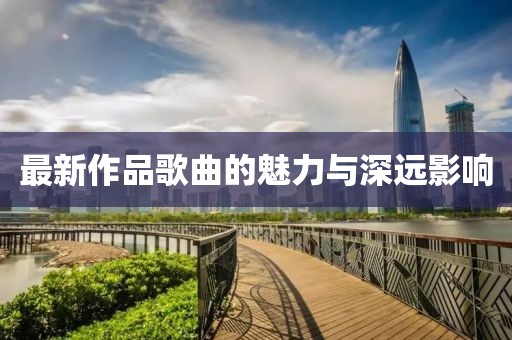 最新作品歌曲的魅力与深远影响