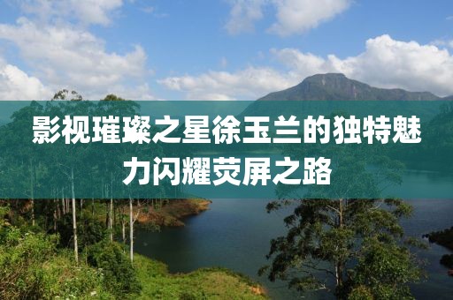 影视璀璨之星徐玉兰的独特魅力闪耀荧屏之路