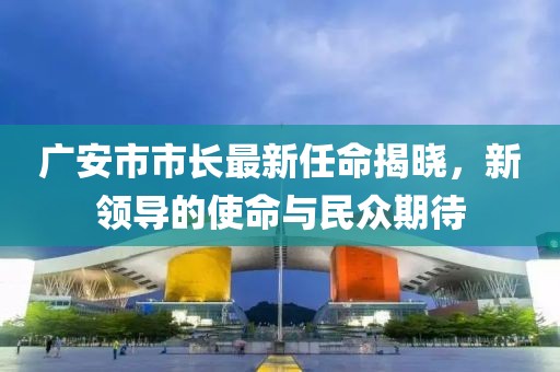 广安市市长最新任命揭晓，新领导的使命与民众期待