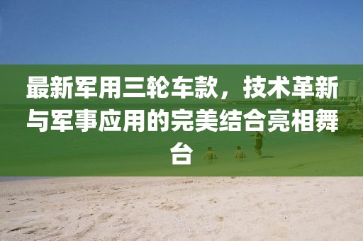 最新军用三轮车款，技术革新与军事应用的完美结合亮相舞台