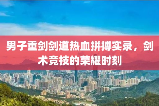 男子重剑剑道热血拼搏实录，剑术竞技的荣耀时刻
