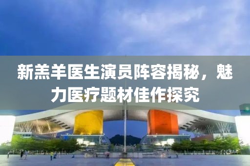 新羔羊医生演员阵容揭秘，魅力医疗题材佳作探究