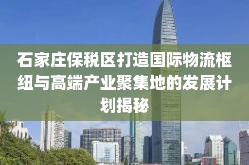 石家庄保税区打造国际物流枢纽与高端产业聚集地的发展计划揭秘