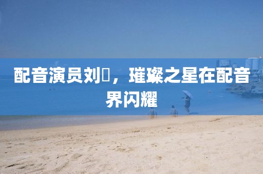 配音演员刘垚，璀璨之星在配音界闪耀