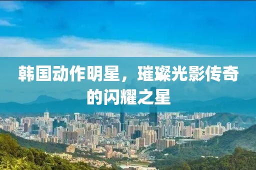 韩国动作明星，璀璨光影传奇的闪耀之星