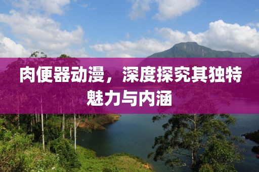 肉便器动漫，深度探究其独特魅力与内涵