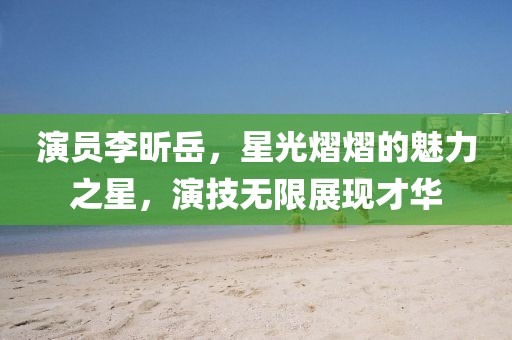 演员李昕岳，星光熠熠的魅力之星，演技无限展现才华
