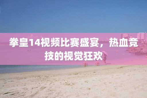 拳皇14视频比赛盛宴，热血竞技的视觉狂欢