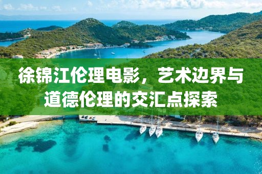 徐锦江伦理电影，艺术边界与道德伦理的交汇点探索