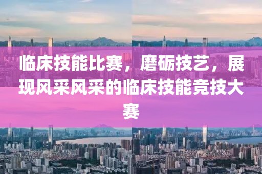 临床技能比赛，磨砺技艺，展现风采风采的临床技能竞技大赛