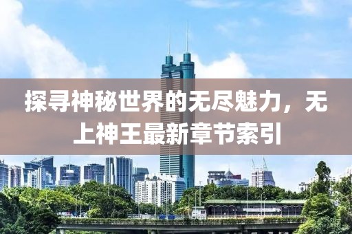 探寻神秘世界的无尽魅力，无上神王最新章节索引