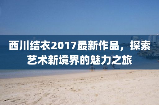 西川结衣2017最新作品，探索艺术新境界的魅力之旅