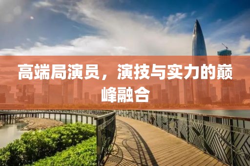 高端局演员，演技与实力的巅峰融合