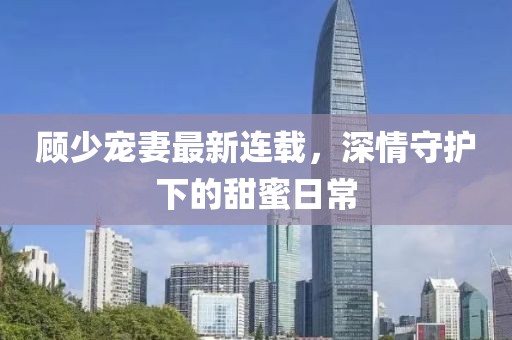 顾少宠妻最新连载，深情守护下的甜蜜日常