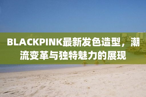 BLACKPINK最新发色造型，潮流变革与独特魅力的展现