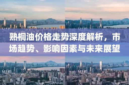 熟桐油价格走势深度解析，市场趋势、影响因素与未来展望