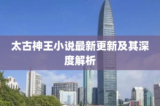 太古神王小说最新更新及其深度解析