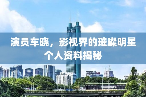 演员车晓，影视界的璀璨明星个人资料揭秘