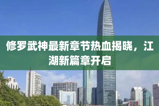 修罗武神最新章节热血揭晓，江湖新篇章开启