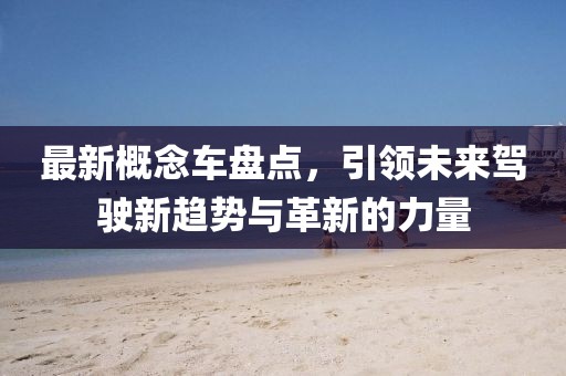 最新概念车盘点，引领未来驾驶新趋势与革新的力量