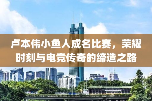 卢本伟小鱼人成名比赛，荣耀时刻与电竞传奇的缔造之路