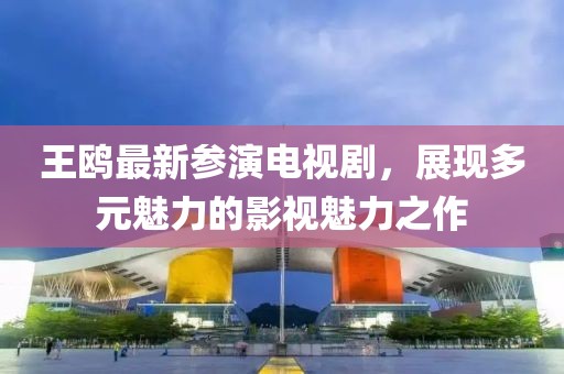 王鸥最新参演电视剧，展现多元魅力的影视魅力之作