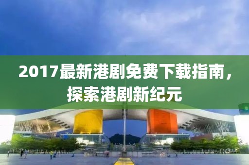 2017最新港剧免费下载指南，探索港剧新纪元