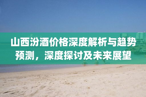 山西汾酒价格深度解析与趋势预测，深度探讨及未来展望