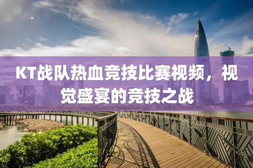 KT战队热血竞技比赛视频，视觉盛宴的竞技之战