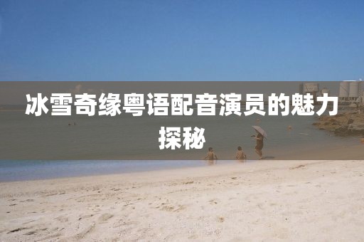 冰雪奇缘粤语配音演员的魅力探秘