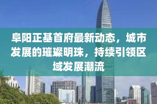 阜阳正基首府最新动态，城市发展的璀璨明珠，持续引领区域发展潮流