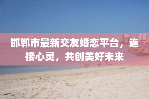 邯郸市最新交友婚恋平台，连接心灵，共创美好未来