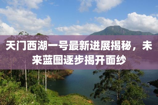 天门西湖一号最新进展揭秘，未来蓝图逐步揭开面纱