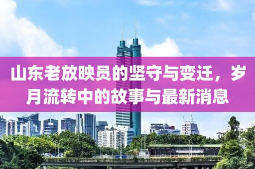 山东老放映员的坚守与变迁，岁月流转中的故事与最新消息