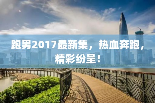 跑男2017最新集，热血奔跑，精彩纷呈！