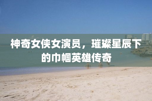 神奇女侠女演员，璀璨星辰下的巾帼英雄传奇