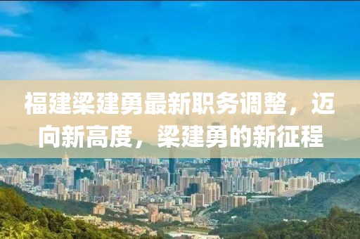 福建梁建勇最新职务调整，迈向新高度，梁建勇的新征程
