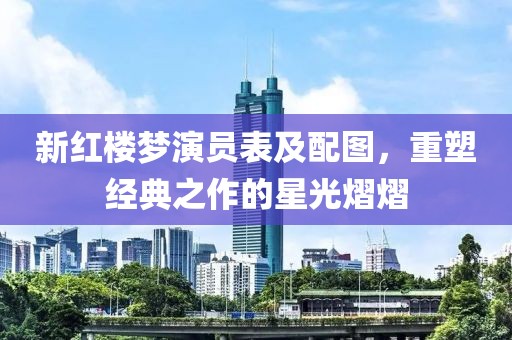 新红楼梦演员表及配图，重塑经典之作的星光熠熠