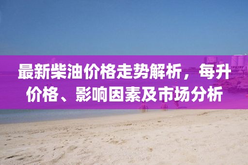 最新柴油价格走势解析，每升价格、影响因素及市场分析