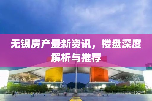 无锡房产最新资讯，楼盘深度解析与推荐