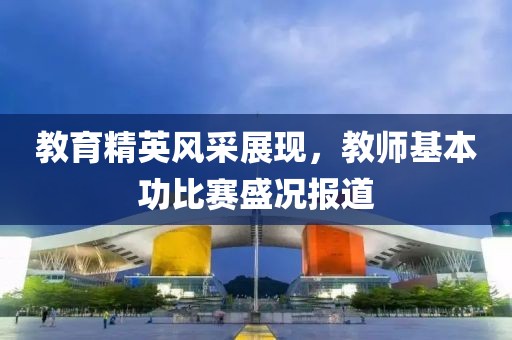教育精英风采展现，教师基本功比赛盛况报道