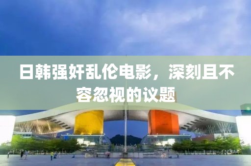日韩强奸乱伦电影，深刻且不容忽视的议题