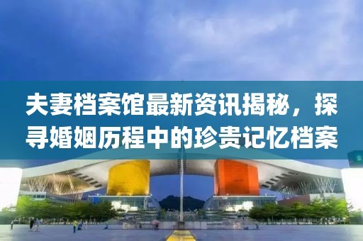 夫妻档案馆最新资讯揭秘，探寻婚姻历程中的珍贵记忆档案