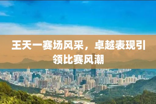 王天一赛场风采，卓越表现引领比赛风潮