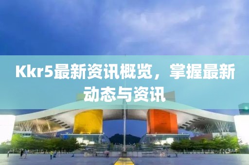 Kkr5最新资讯概览，掌握最新动态与资讯
