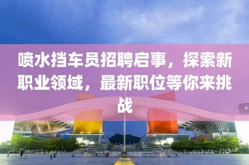 喷水挡车员招聘启事，探索新职业领域，最新职位等你来挑战