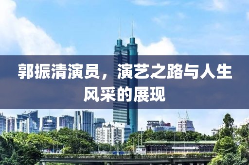 郭振清演员，演艺之路与人生风采的展现