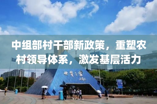 中组部村干部新政策，重塑农村领导体系，激发基层活力