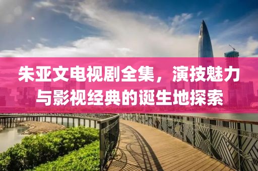 朱亚文电视剧全集，演技魅力与影视经典的诞生地探索