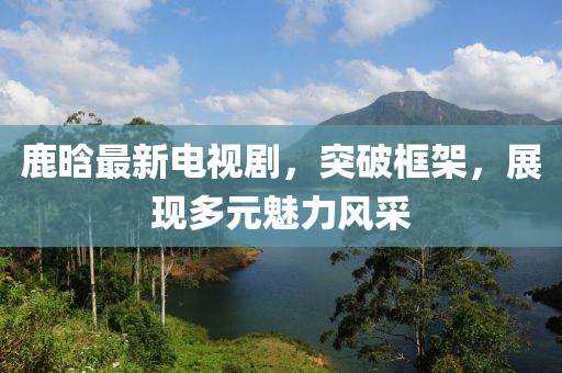 鹿晗最新电视剧，突破框架，展现多元魅力风采
